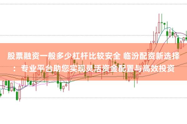 股票融资一般多少杠杆比较安全 临汾配资新选择：专业平台助您实现灵活资金配置与高效投资