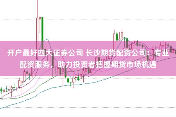 开户最好四大证券公司 长沙期货配资公司：专业配资服务，助力投资者把握期货市场机遇