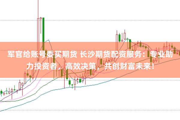 军官给账号委买期货 长沙期货配资服务：专业助力投资者，高效决策，共创财富未来！
