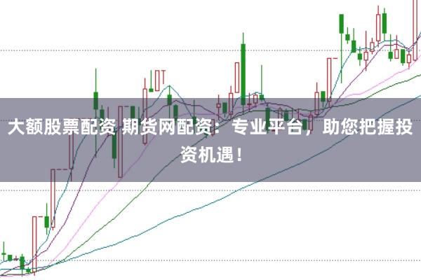 大额股票配资 期货网配资：专业平台，助您把握投资机遇！