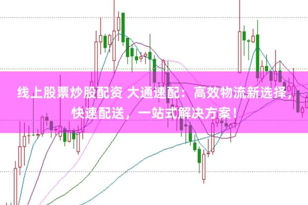 线上股票炒股配资 大通速配：高效物流新选择，快速配送，一站式解决方案！