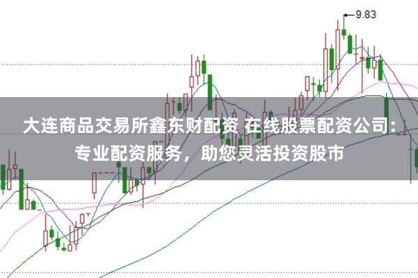 大连商品交易所鑫东财配资 在线股票配资公司：专业配资服务，助您灵活投资股市
