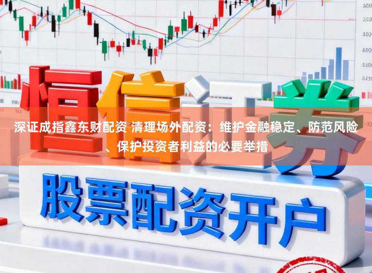 深证成指鑫东财配资 清理场外配资：维护金融稳定、防范风险、保护投资者利益的必要举措