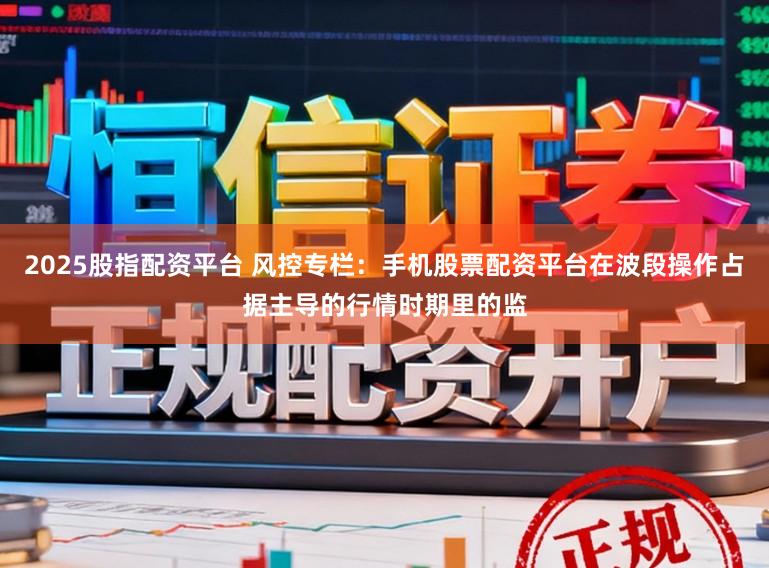 2025股指配资平台 风控专栏：手机股票配资平台在波段操作占据主导的行情时期里的监