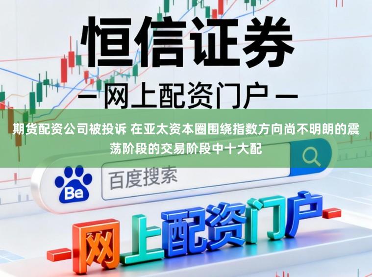 期货配资公司被投诉 在亚太资本圈围绕指数方向尚不明朗的震荡阶段的交易阶段中十大配