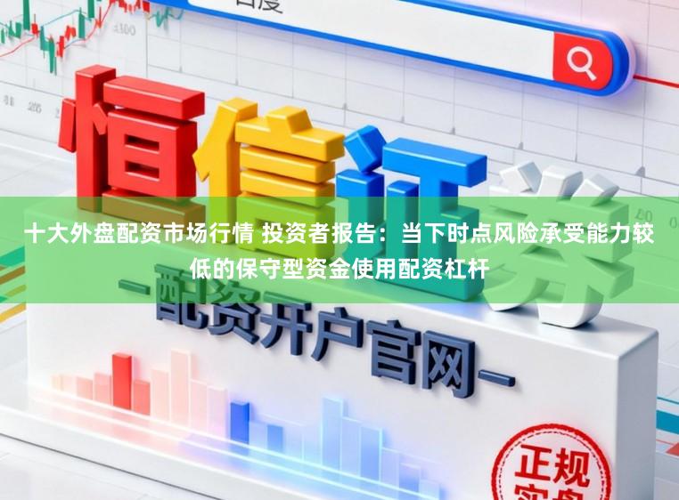 十大外盘配资市场行情 投资者报告：当下时点风险承受能力较低的保守型资金使用配资杠杆