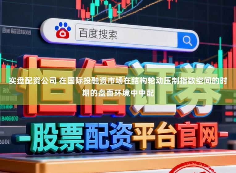 实盘配资公司 在国际投融资市场在结构轮动压制指数空间的时期的盘面环境中中配